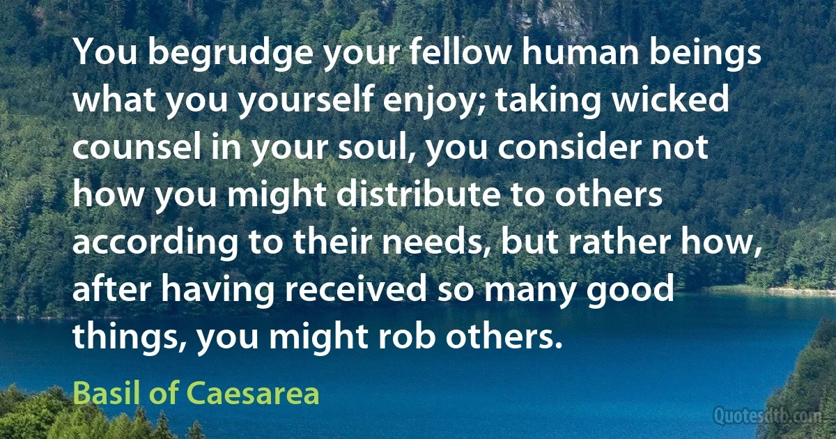 You begrudge your fellow human beings what you yourself enjoy; taking wicked counsel in your soul, you consider not how you might distribute to others according to their needs, but rather how, after having received so many good things, you might rob others. (Basil of Caesarea)