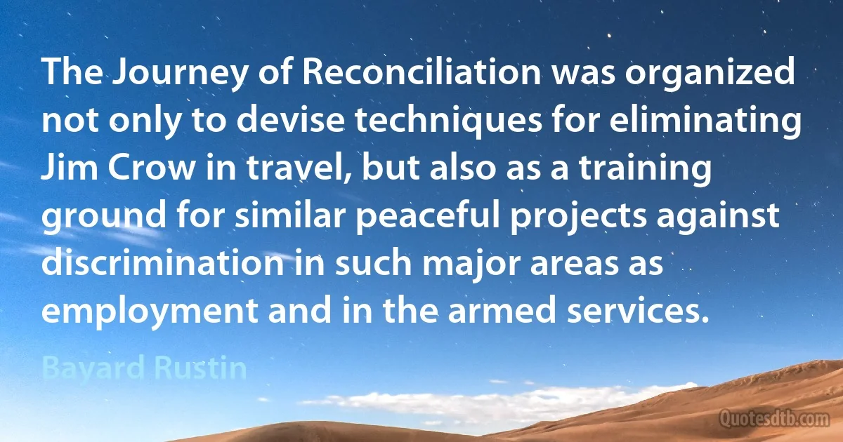 The Journey of Reconciliation was organized not only to devise techniques for eliminating Jim Crow in travel, but also as a training ground for similar peaceful projects against discrimination in such major areas as employment and in the armed services. (Bayard Rustin)