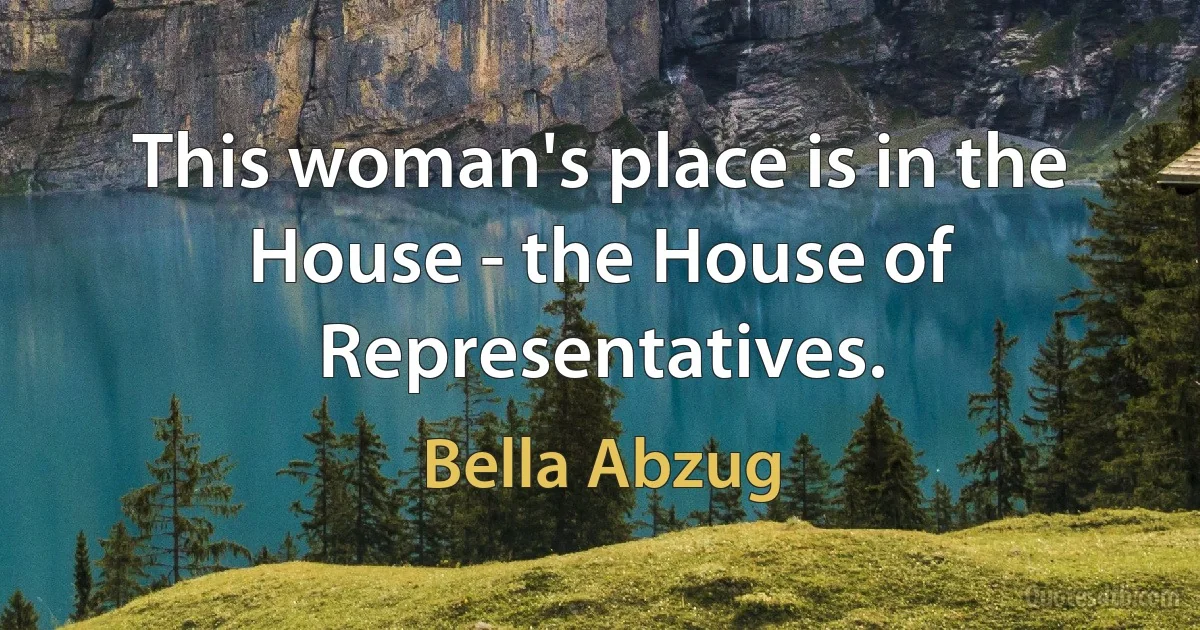 This woman's place is in the House - the House of Representatives. (Bella Abzug)