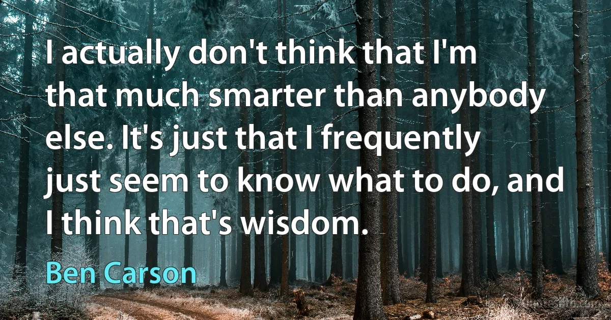 I actually don't think that I'm that much smarter than anybody else. It's just that I frequently just seem to know what to do, and I think that's wisdom. (Ben Carson)