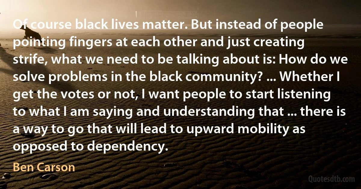 Of course black lives matter. But instead of people pointing fingers at each other and just creating strife, what we need to be talking about is: How do we solve problems in the black community? ... Whether I get the votes or not, I want people to start listening to what I am saying and understanding that ... there is a way to go that will lead to upward mobility as opposed to dependency. (Ben Carson)