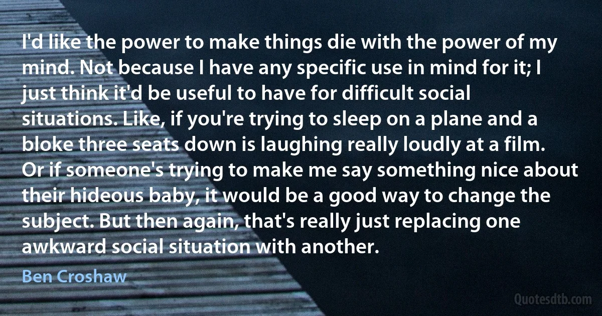 I'd like the power to make things die with the power of my mind. Not because I have any specific use in mind for it; I just think it'd be useful to have for difficult social situations. Like, if you're trying to sleep on a plane and a bloke three seats down is laughing really loudly at a film. Or if someone's trying to make me say something nice about their hideous baby, it would be a good way to change the subject. But then again, that's really just replacing one awkward social situation with another. (Ben Croshaw)