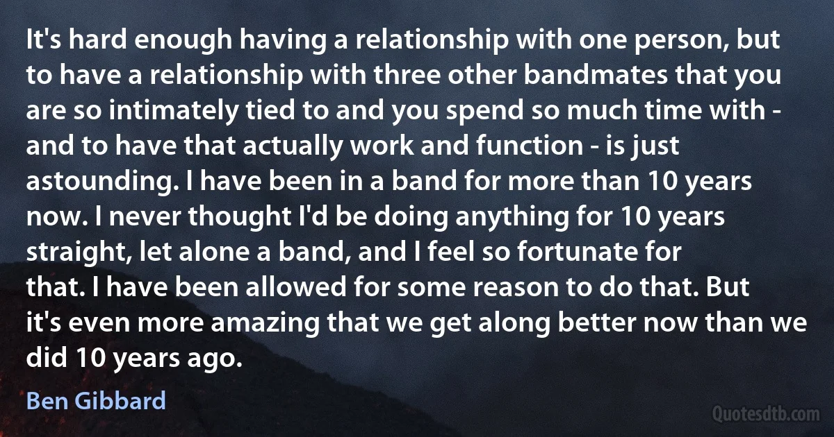 It's hard enough having a relationship with one person, but to have a relationship with three other bandmates that you are so intimately tied to and you spend so much time with - and to have that actually work and function - is just astounding. I have been in a band for more than 10 years now. I never thought I'd be doing anything for 10 years straight, let alone a band, and I feel so fortunate for that. I have been allowed for some reason to do that. But it's even more amazing that we get along better now than we did 10 years ago. (Ben Gibbard)