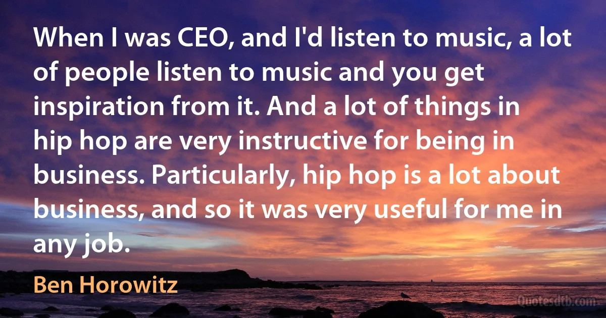 When I was CEO, and I'd listen to music, a lot of people listen to music and you get inspiration from it. And a lot of things in hip hop are very instructive for being in business. Particularly, hip hop is a lot about business, and so it was very useful for me in any job. (Ben Horowitz)