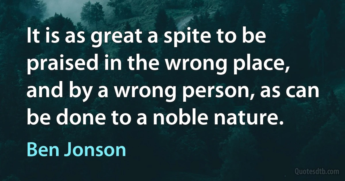 It is as great a spite to be praised in the wrong place, and by a wrong person, as can be done to a noble nature. (Ben Jonson)