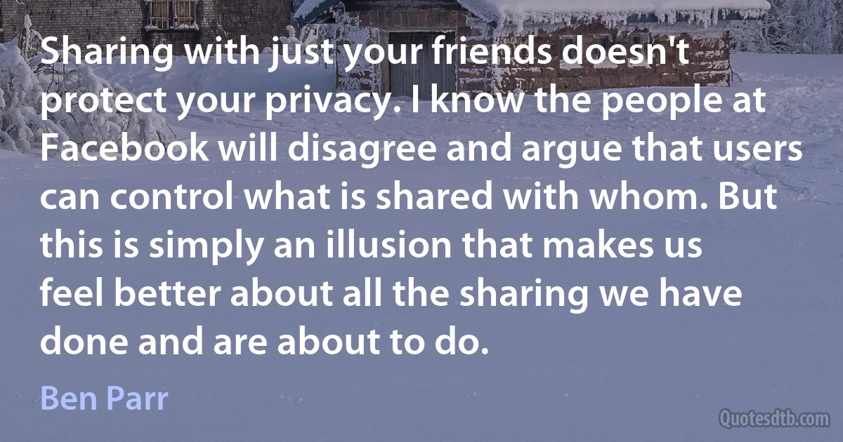 Sharing with just your friends doesn't protect your privacy. I know the people at Facebook will disagree and argue that users can control what is shared with whom. But this is simply an illusion that makes us feel better about all the sharing we have done and are about to do. (Ben Parr)