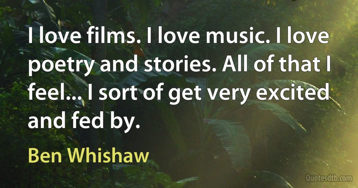 I love films. I love music. I love poetry and stories. All of that I feel... I sort of get very excited and fed by. (Ben Whishaw)