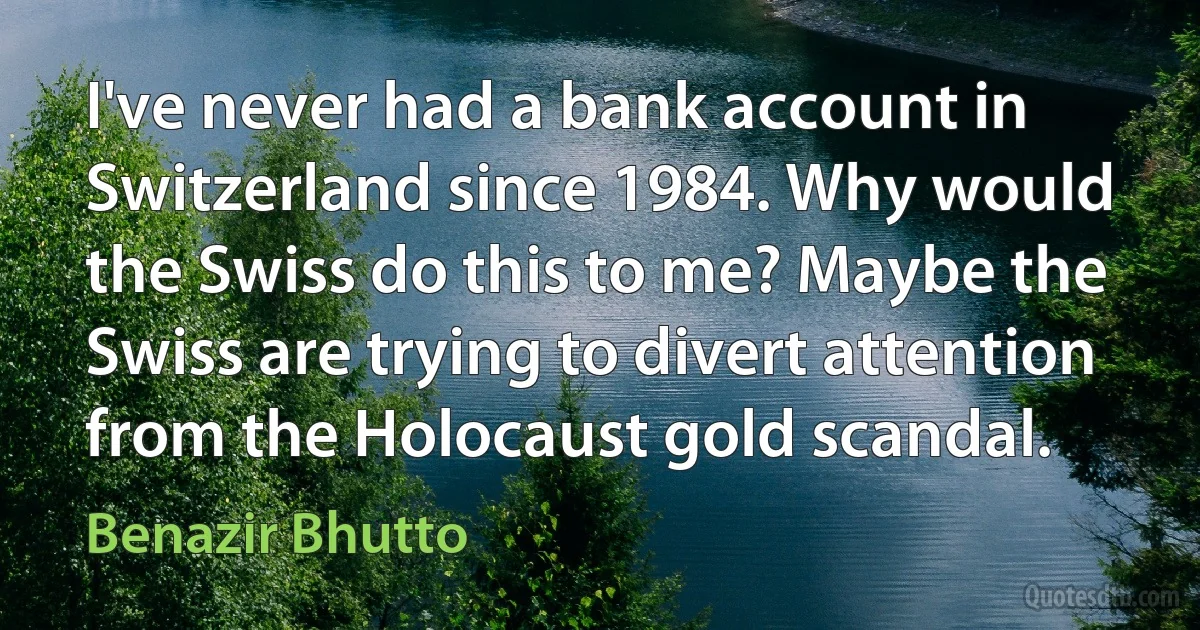 I've never had a bank account in Switzerland since 1984. Why would the Swiss do this to me? Maybe the Swiss are trying to divert attention from the Holocaust gold scandal. (Benazir Bhutto)