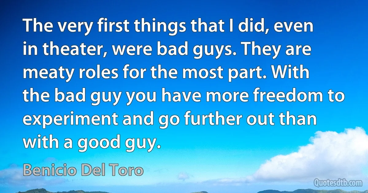 The very first things that I did, even in theater, were bad guys. They are meaty roles for the most part. With the bad guy you have more freedom to experiment and go further out than with a good guy. (Benicio Del Toro)