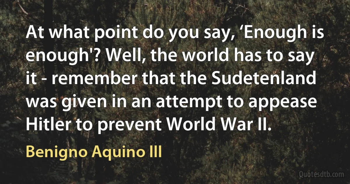 At what point do you say, ‘Enough is enough'? Well, the world has to say it - remember that the Sudetenland was given in an attempt to appease Hitler to prevent World War II. (Benigno Aquino III)