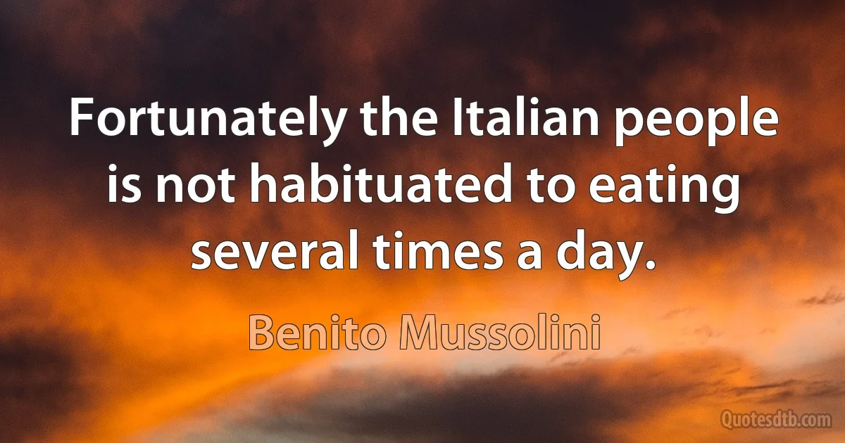 Fortunately the Italian people is not habituated to eating several times a day. (Benito Mussolini)