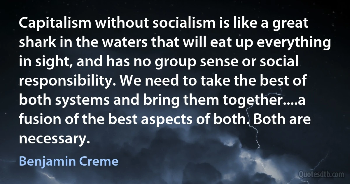 Capitalism without socialism is like a great shark in the waters that will eat up everything in sight, and has no group sense or social responsibility. We need to take the best of both systems and bring them together....a fusion of the best aspects of both. Both are necessary. (Benjamin Creme)