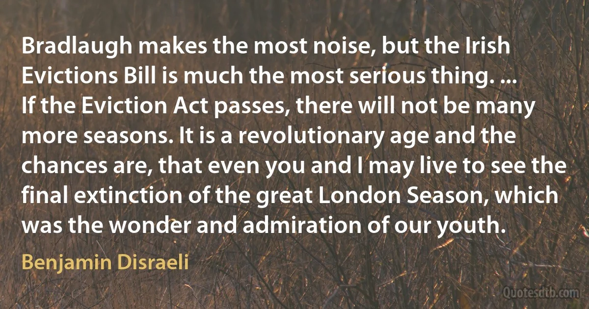 Bradlaugh makes the most noise, but the Irish Evictions Bill is much the most serious thing. ... If the Eviction Act passes, there will not be many more seasons. It is a revolutionary age and the chances are, that even you and I may live to see the final extinction of the great London Season, which was the wonder and admiration of our youth. (Benjamin Disraeli)