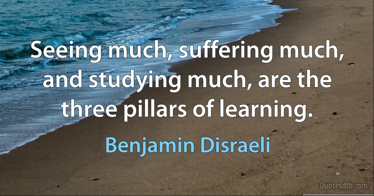 Seeing much, suffering much, and studying much, are the three pillars of learning. (Benjamin Disraeli)