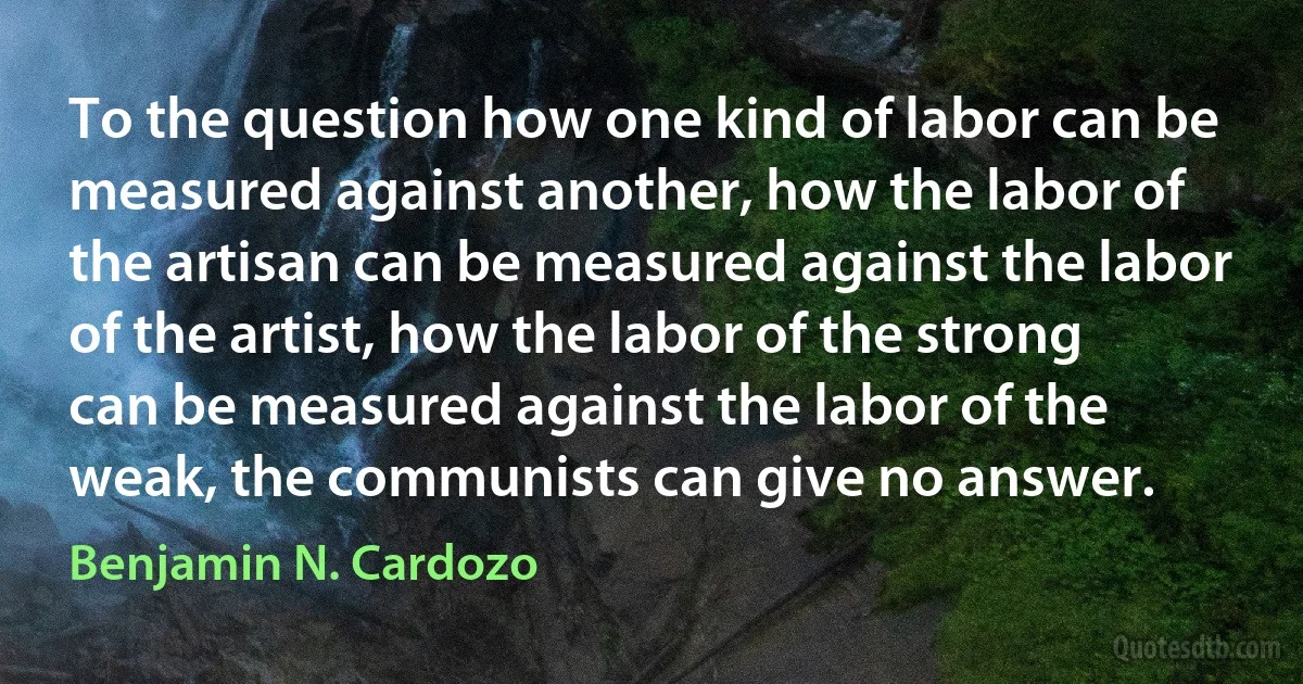 To the question how one kind of labor can be measured against another, how the labor of the artisan can be measured against the labor of the artist, how the labor of the strong can be measured against the labor of the weak, the communists can give no answer. (Benjamin N. Cardozo)