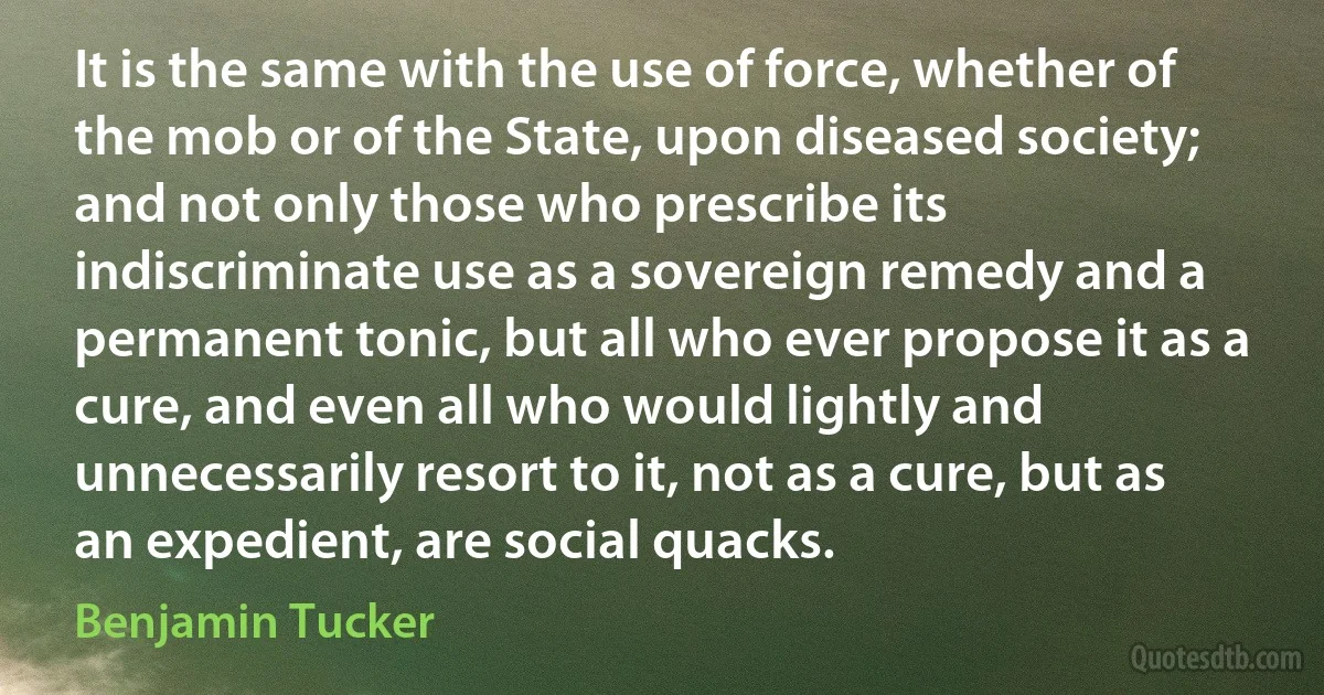 It is the same with the use of force, whether of the mob or of the State, upon diseased society; and not only those who prescribe its indiscriminate use as a sovereign remedy and a permanent tonic, but all who ever propose it as a cure, and even all who would lightly and unnecessarily resort to it, not as a cure, but as an expedient, are social quacks. (Benjamin Tucker)