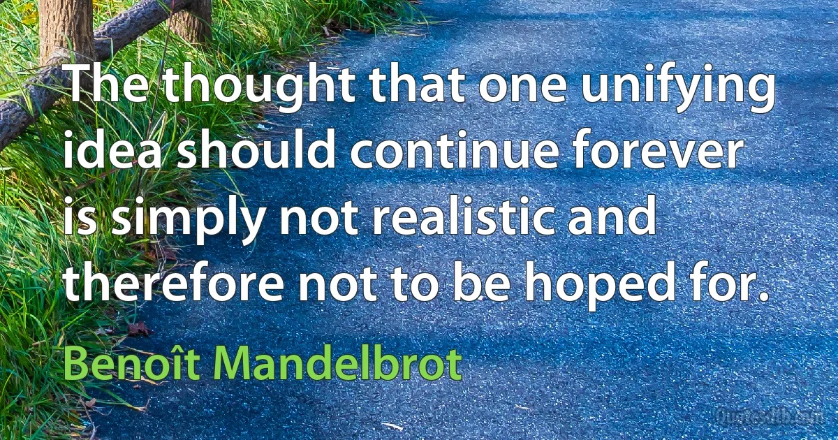 The thought that one unifying idea should continue forever is simply not realistic and therefore not to be hoped for. (Benoît Mandelbrot)