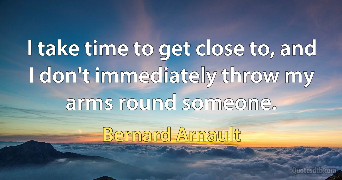 I take time to get close to, and I don't immediately throw my arms round someone. (Bernard Arnault)