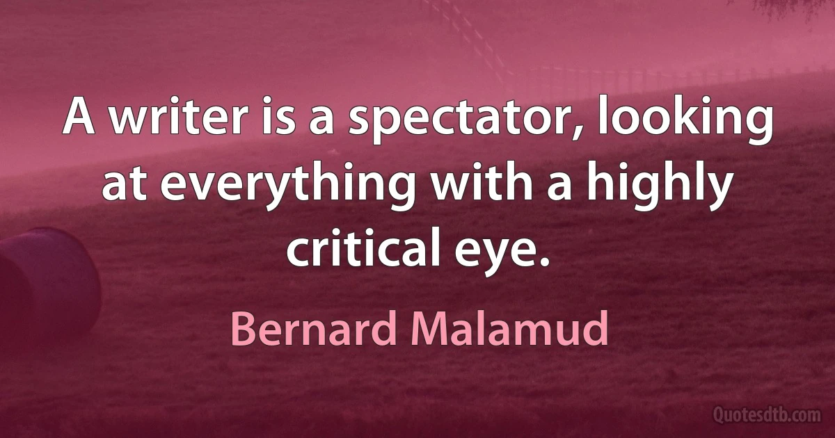 A writer is a spectator, looking at everything with a highly critical eye. (Bernard Malamud)