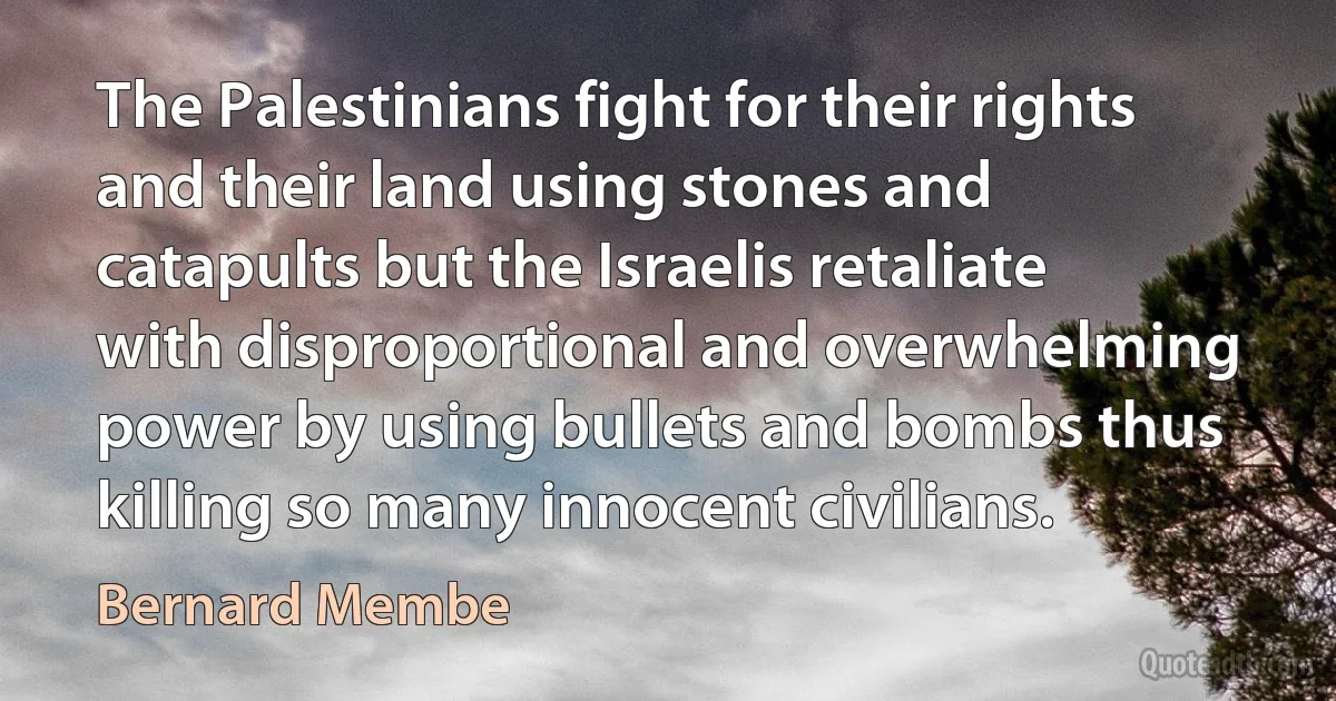 The Palestinians fight for their rights and their land using stones and catapults but the Israelis retaliate with disproportional and overwhelming power by using bullets and bombs thus killing so many innocent civilians. (Bernard Membe)