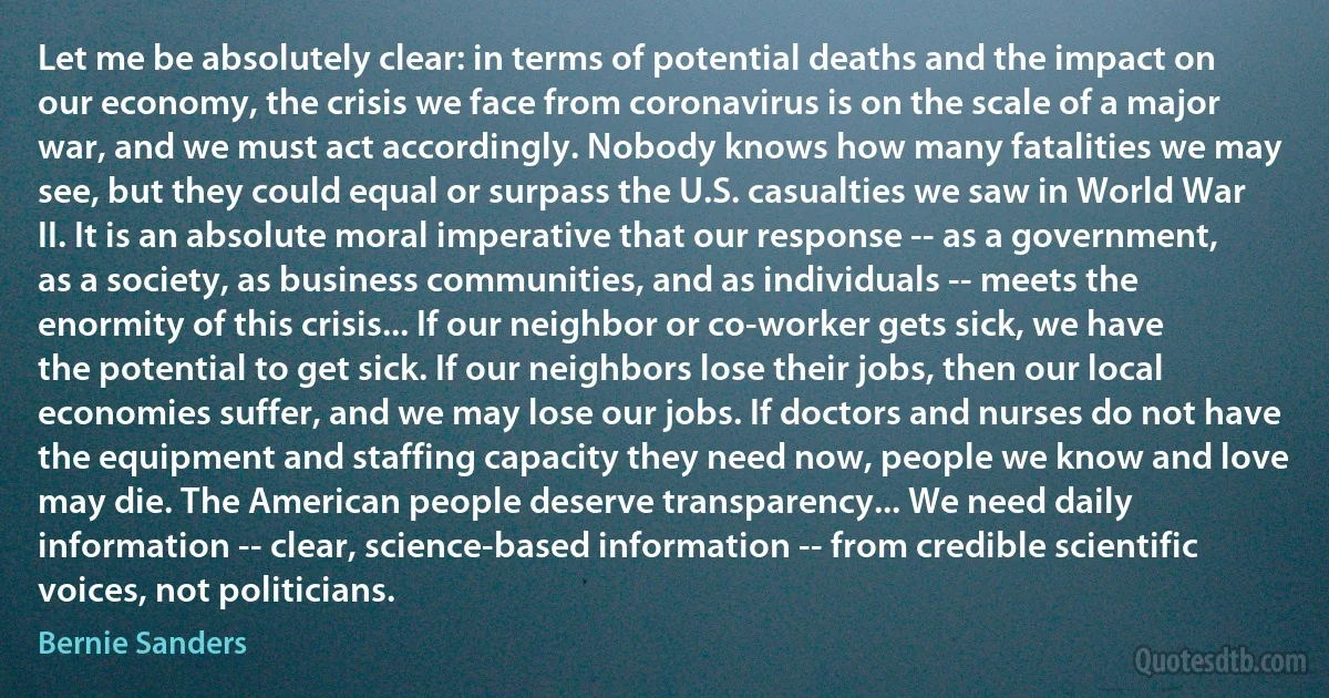 Let me be absolutely clear: in terms of potential deaths and the impact on our economy, the crisis we face from coronavirus is on the scale of a major war, and we must act accordingly. Nobody knows how many fatalities we may see, but they could equal or surpass the U.S. casualties we saw in World War II. It is an absolute moral imperative that our response -- as a government, as a society, as business communities, and as individuals -- meets the enormity of this crisis... If our neighbor or co-worker gets sick, we have the potential to get sick. If our neighbors lose their jobs, then our local economies suffer, and we may lose our jobs. If doctors and nurses do not have the equipment and staffing capacity they need now, people we know and love may die. The American people deserve transparency... We need daily information -- clear, science-based information -- from credible scientific voices, not politicians. (Bernie Sanders)