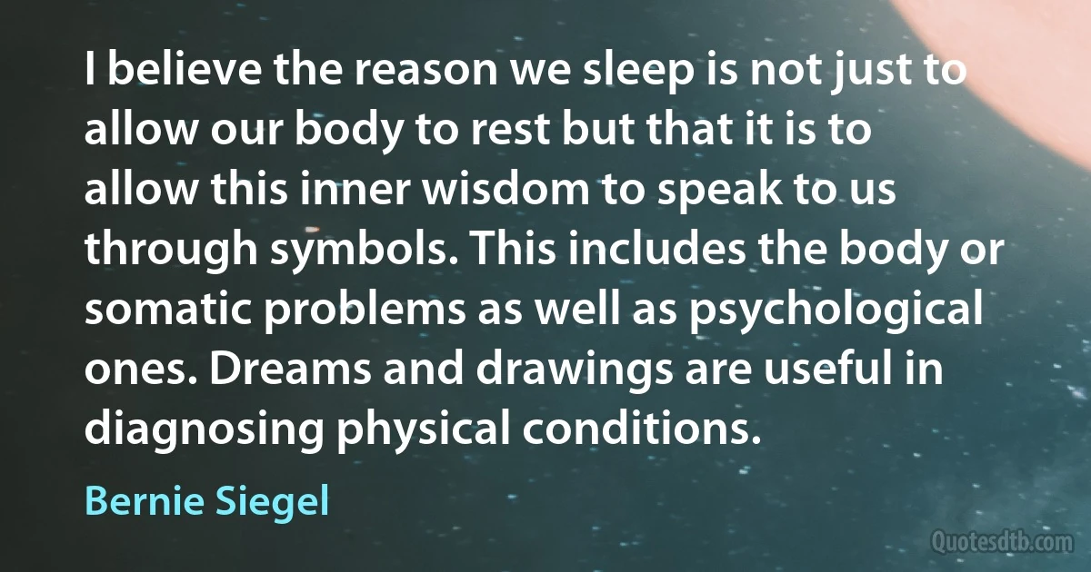 I believe the reason we sleep is not just to allow our body to rest but that it is to allow this inner wisdom to speak to us through symbols. This includes the body or somatic problems as well as psychological ones. Dreams and drawings are useful in diagnosing physical conditions. (Bernie Siegel)