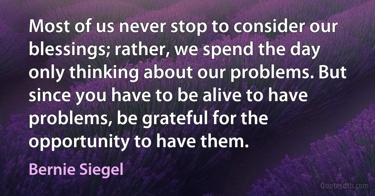 Most of us never stop to consider our blessings; rather, we spend the day only thinking about our problems. But since you have to be alive to have problems, be grateful for the opportunity to have them. (Bernie Siegel)