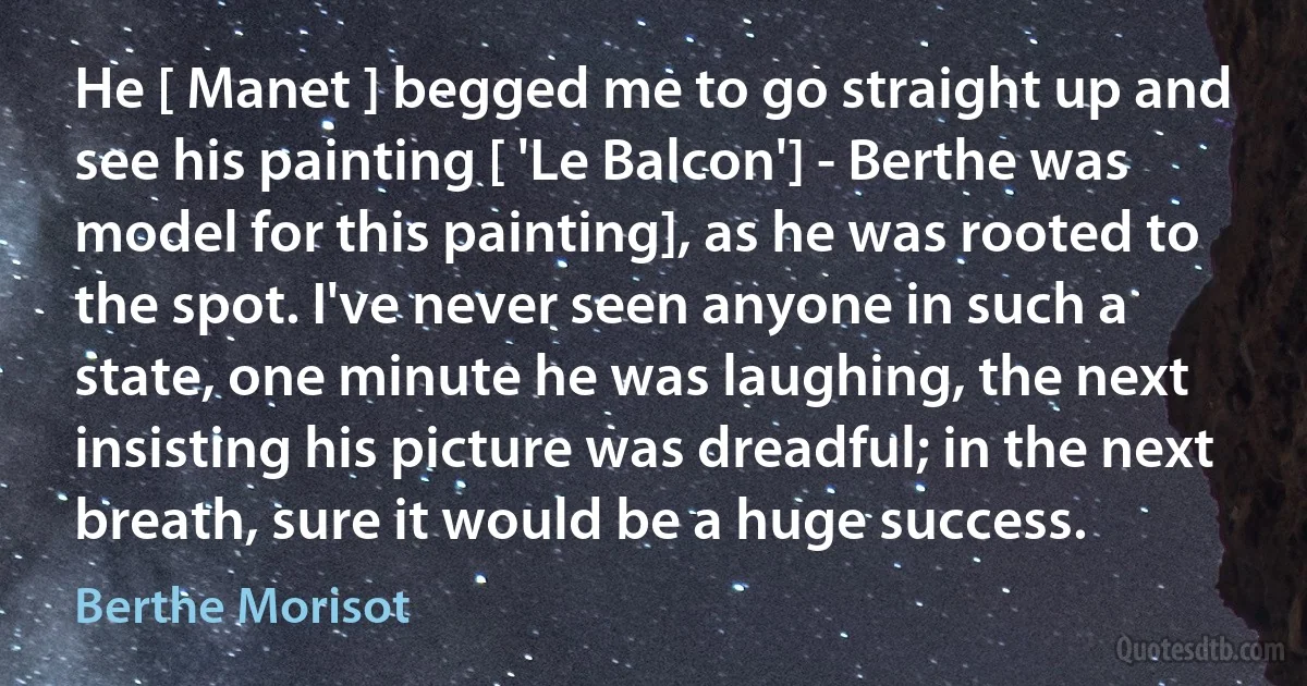 He [ Manet ] begged me to go straight up and see his painting [ 'Le Balcon'] - Berthe was model for this painting], as he was rooted to the spot. I've never seen anyone in such a state, one minute he was laughing, the next insisting his picture was dreadful; in the next breath, sure it would be a huge success. (Berthe Morisot)