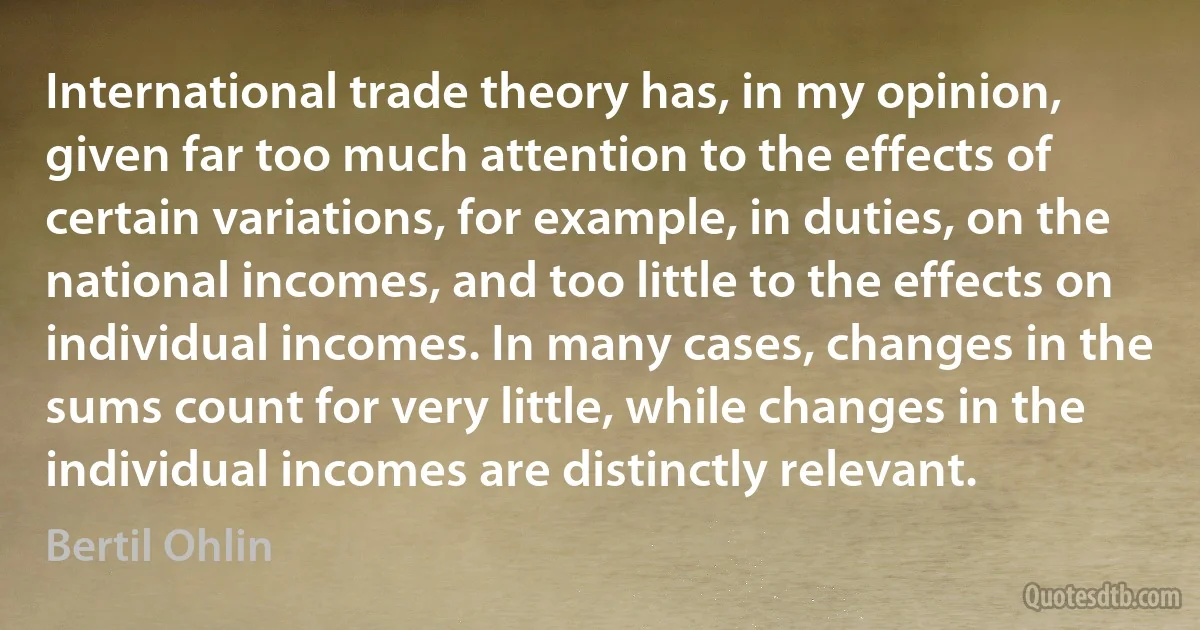 International trade theory has, in my opinion, given far too much attention to the effects of certain variations, for example, in duties, on the national incomes, and too little to the effects on individual incomes. In many cases, changes in the sums count for very little, while changes in the individual incomes are distinctly relevant. (Bertil Ohlin)