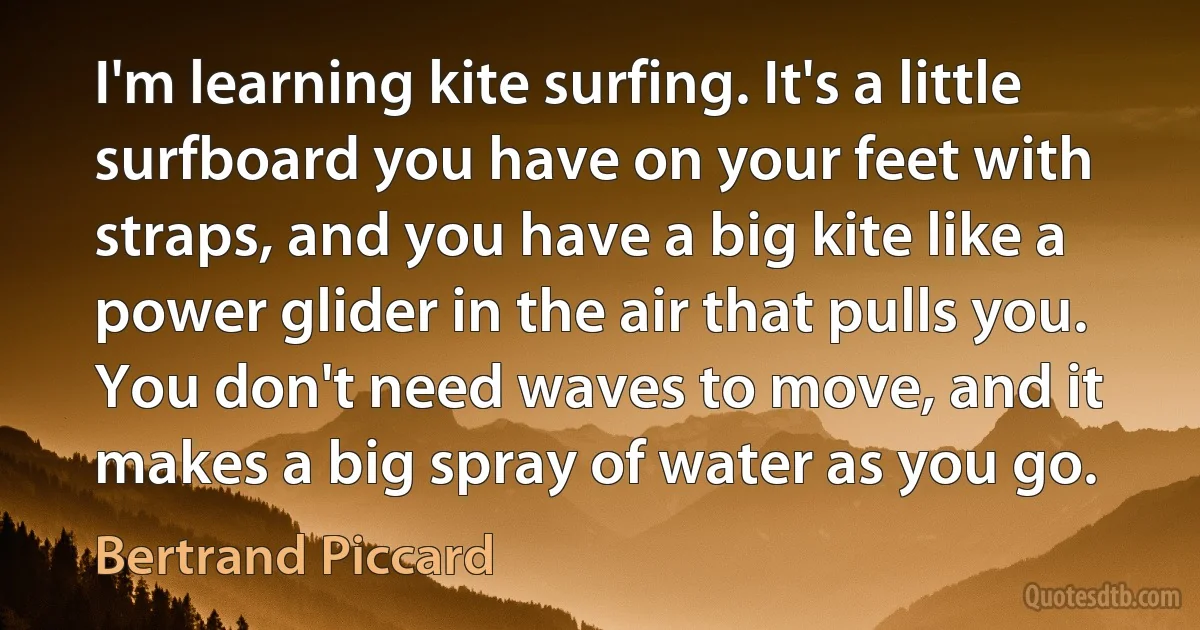 I'm learning kite surfing. It's a little surfboard you have on your feet with straps, and you have a big kite like a power glider in the air that pulls you. You don't need waves to move, and it makes a big spray of water as you go. (Bertrand Piccard)