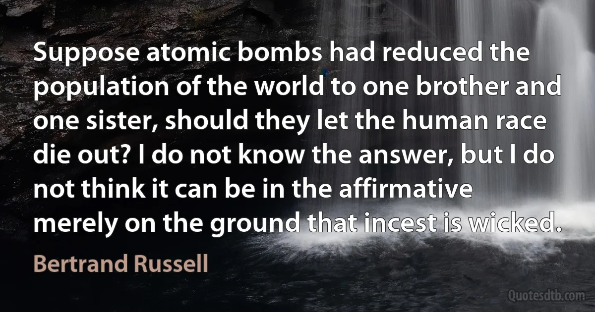 Suppose atomic bombs had reduced the population of the world to one brother and one sister, should they let the human race die out? I do not know the answer, but I do not think it can be in the affirmative merely on the ground that incest is wicked. (Bertrand Russell)