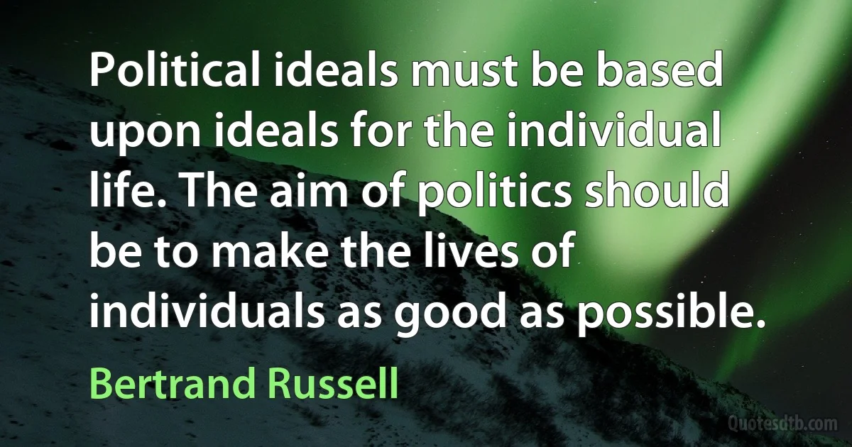 Political ideals must be based upon ideals for the individual life. The aim of politics should be to make the lives of individuals as good as possible. (Bertrand Russell)