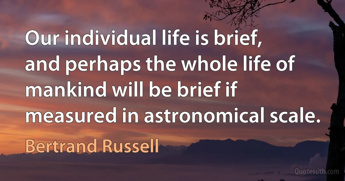 Our individual life is brief, and perhaps the whole life of mankind will be brief if measured in astronomical scale. (Bertrand Russell)