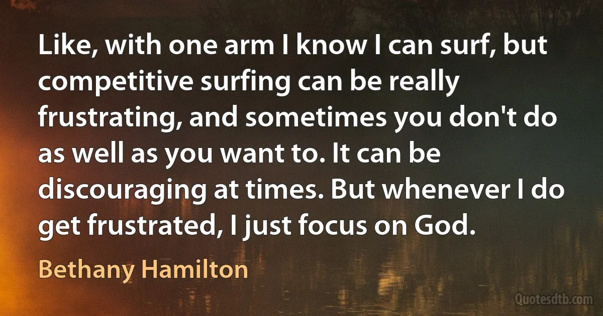 Like, with one arm I know I can surf, but competitive surfing can be really frustrating, and sometimes you don't do as well as you want to. It can be discouraging at times. But whenever I do get frustrated, I just focus on God. (Bethany Hamilton)