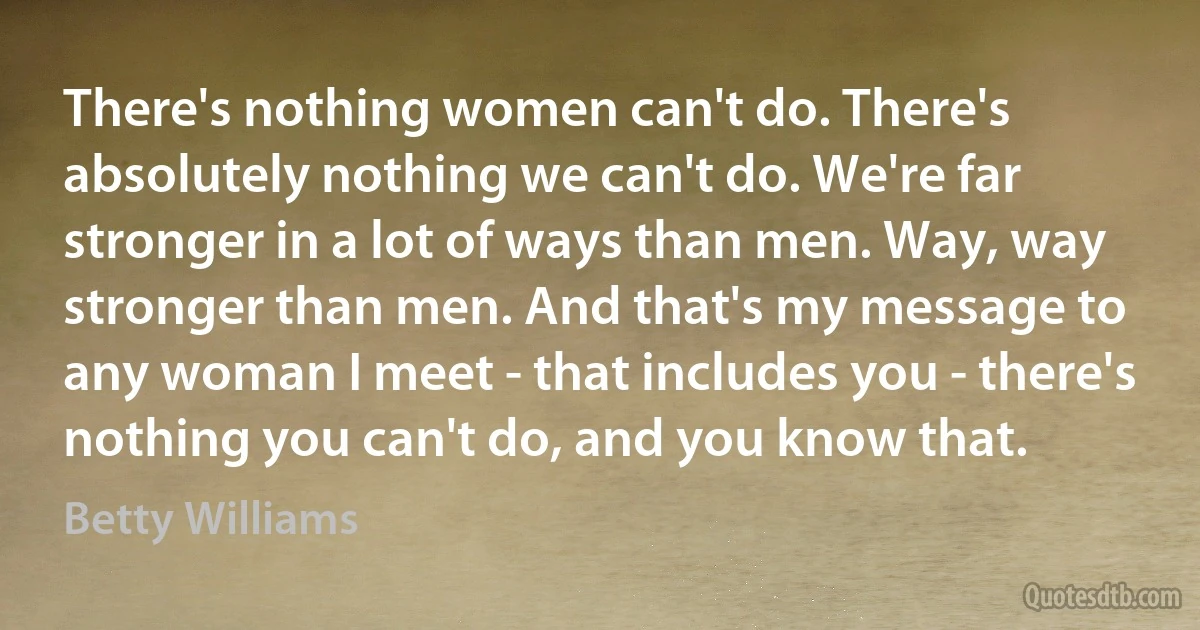 There's nothing women can't do. There's absolutely nothing we can't do. We're far stronger in a lot of ways than men. Way, way stronger than men. And that's my message to any woman I meet - that includes you - there's nothing you can't do, and you know that. (Betty Williams)