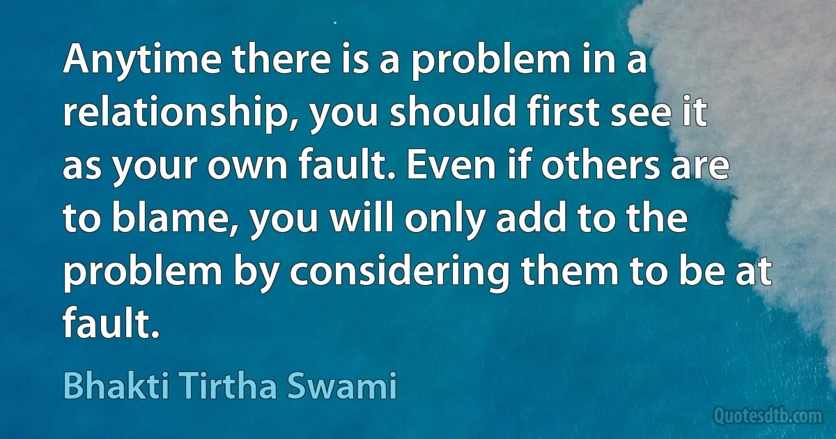 Anytime there is a problem in a relationship, you should first see it as your own fault. Even if others are to blame, you will only add to the problem by considering them to be at fault. (Bhakti Tirtha Swami)