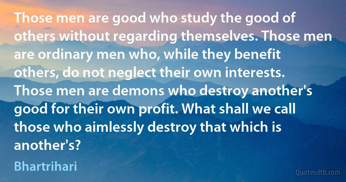 Those men are good who study the good of others without regarding themselves. Those men are ordinary men who, while they benefit others, do not neglect their own interests. Those men are demons who destroy another's good for their own profit. What shall we call those who aimlessly destroy that which is another's? (Bhartrihari)