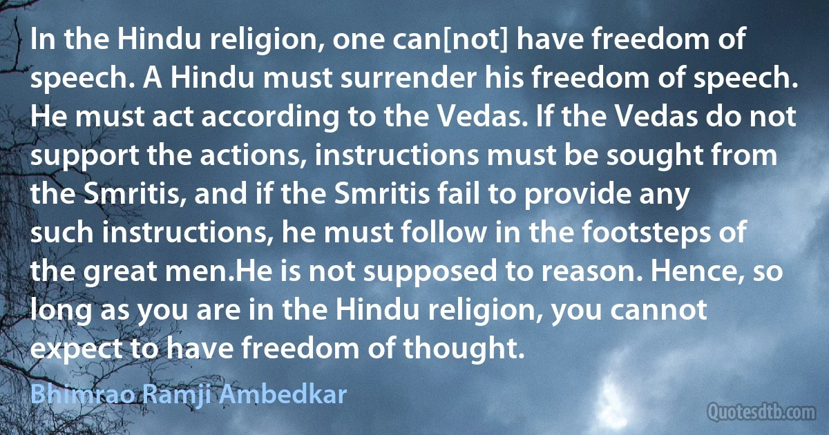 In the Hindu religion, one can[not] have freedom of speech. A Hindu must surrender his freedom of speech. He must act according to the Vedas. If the Vedas do not support the actions, instructions must be sought from the Smritis, and if the Smritis fail to provide any such instructions, he must follow in the footsteps of the great men.He is not supposed to reason. Hence, so long as you are in the Hindu religion, you cannot expect to have freedom of thought. (Bhimrao Ramji Ambedkar)