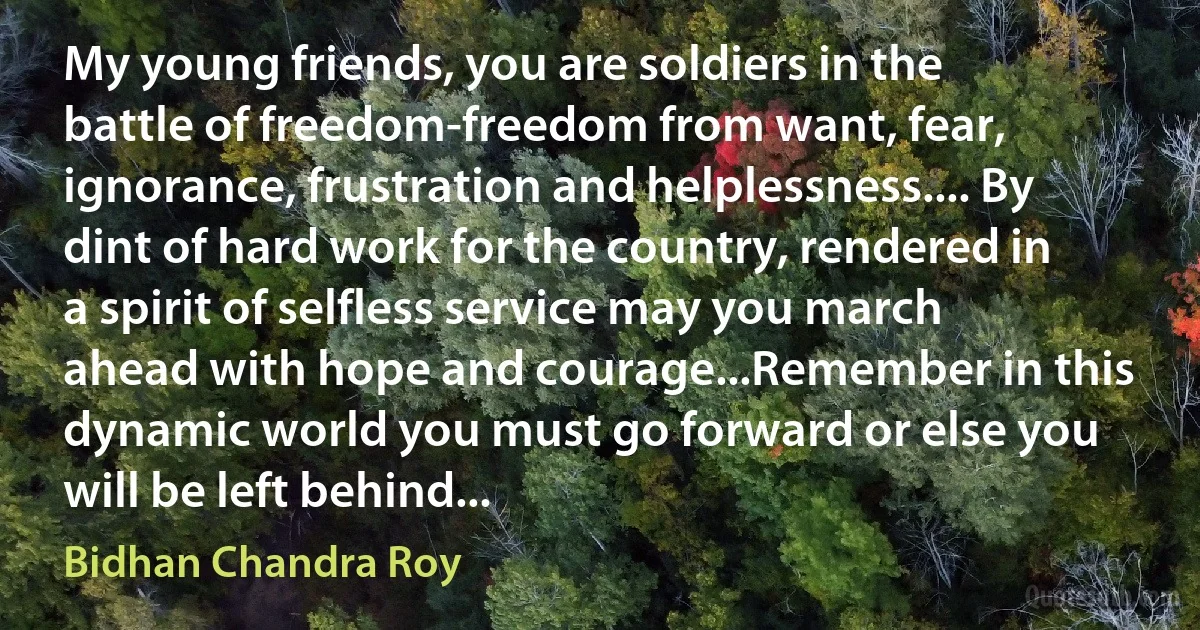 My young friends, you are soldiers in the battle of freedom-freedom from want, fear, ignorance, frustration and helplessness.... By dint of hard work for the country, rendered in a spirit of selfless service may you march ahead with hope and courage...Remember in this dynamic world you must go forward or else you will be left behind... (Bidhan Chandra Roy)