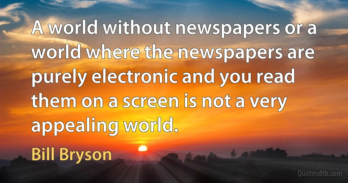 A world without newspapers or a world where the newspapers are purely electronic and you read them on a screen is not a very appealing world. (Bill Bryson)