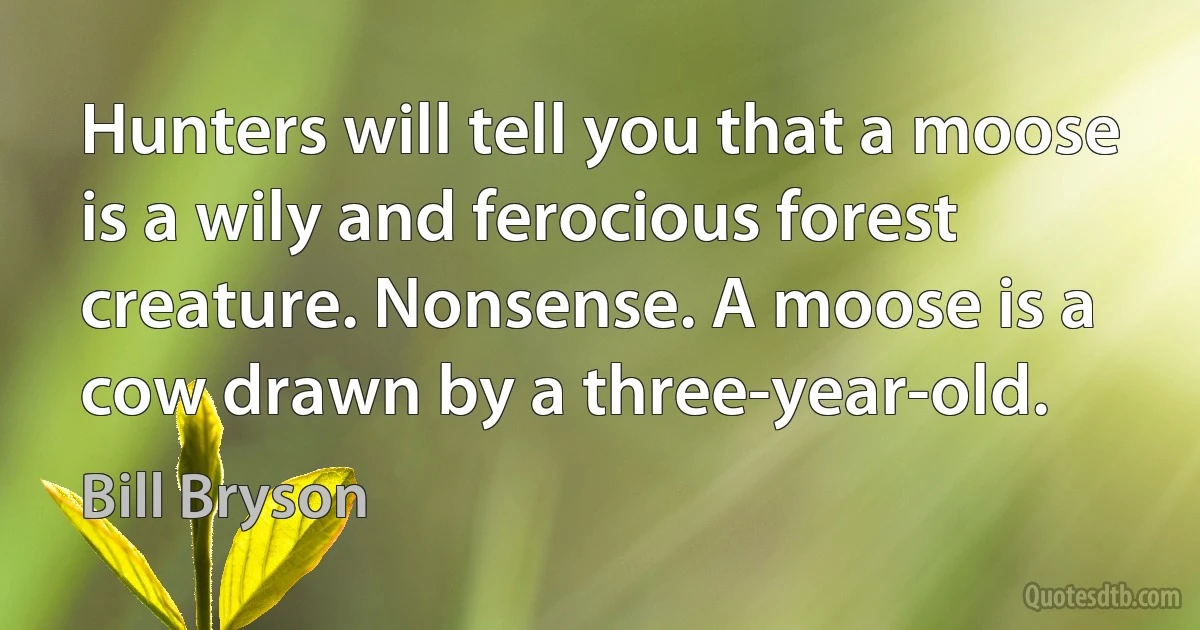 Hunters will tell you that a moose is a wily and ferocious forest creature. Nonsense. A moose is a cow drawn by a three-year-old. (Bill Bryson)