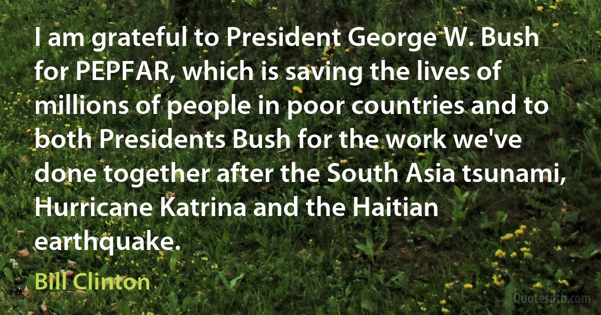 I am grateful to President George W. Bush for PEPFAR, which is saving the lives of millions of people in poor countries and to both Presidents Bush for the work we've done together after the South Asia tsunami, Hurricane Katrina and the Haitian earthquake. (Bill Clinton)