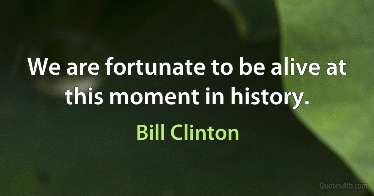 We are fortunate to be alive at this moment in history. (Bill Clinton)