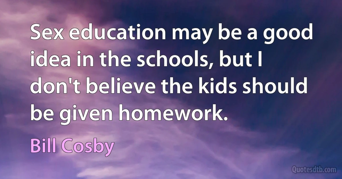 Sex education may be a good idea in the schools, but I don't believe the kids should be given homework. (Bill Cosby)