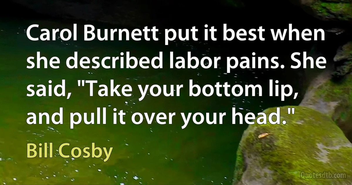 Carol Burnett put it best when she described labor pains. She said, "Take your bottom lip, and pull it over your head." (Bill Cosby)