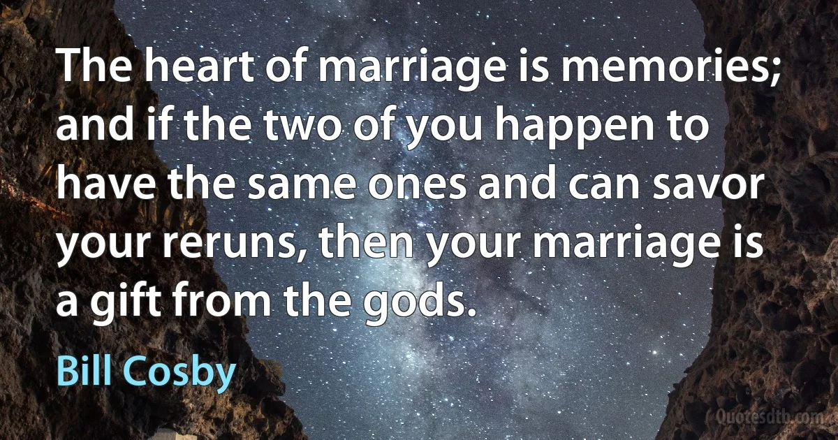 The heart of marriage is memories; and if the two of you happen to have the same ones and can savor your reruns, then your marriage is a gift from the gods. (Bill Cosby)