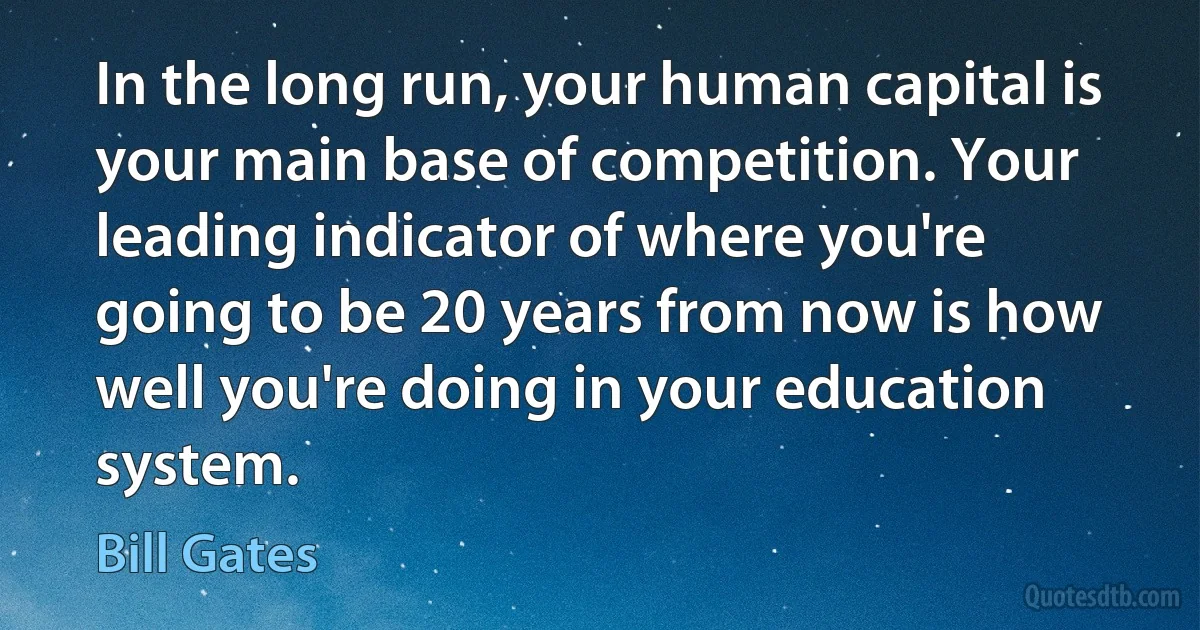 In the long run, your human capital is your main base of competition. Your leading indicator of where you're going to be 20 years from now is how well you're doing in your education system. (Bill Gates)