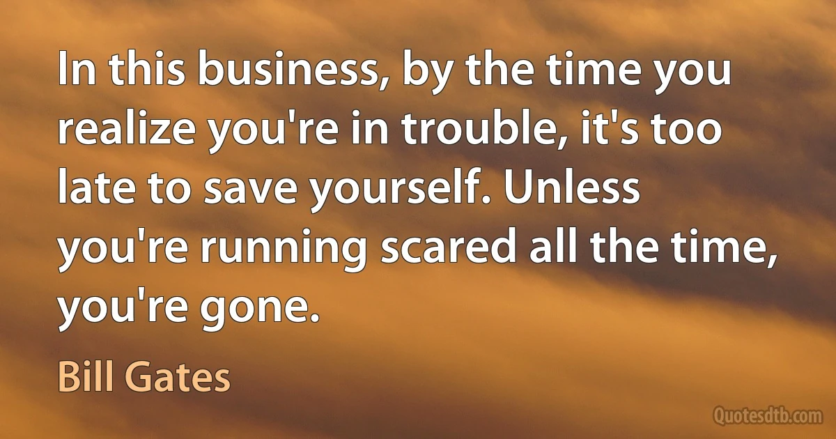 In this business, by the time you realize you're in trouble, it's too late to save yourself. Unless you're running scared all the time, you're gone. (Bill Gates)