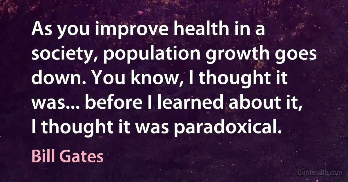 As you improve health in a society, population growth goes down. You know, I thought it was... before I learned about it, I thought it was paradoxical. (Bill Gates)