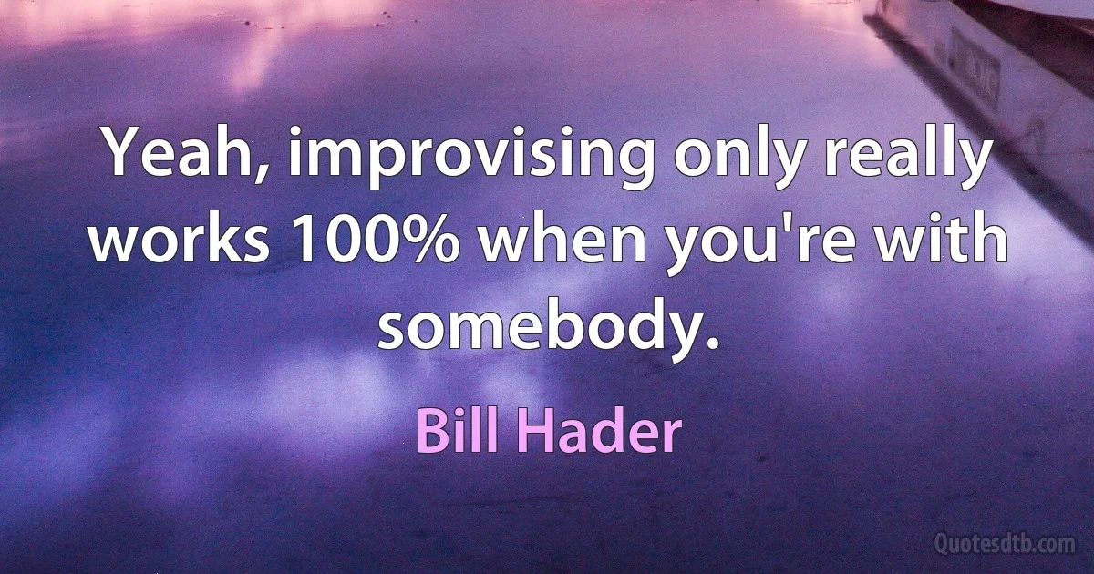 Yeah, improvising only really works 100% when you're with somebody. (Bill Hader)